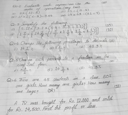 Evaluate each expression. Une the ( 10) 
ander of operation. (any two)
8* (12-5) (ii) 25/ (9-4)
(āi) 17+2(6-3)-3* 4 (n) 24+63/ (81/ 9)
Q..5 Simelity the following. 
(05) 
(D) 
(a) [1 7/6 *  14 2/5 -(1 5/7 * 2 3/5 * 1 1/4 +1 1/2 ) ] [5.17+ 3.2* (4.4/ 3.3-1.1) ] (20) 
Q04 Change the yollowing prrcetages to decimals.(20)
1+ 1/4 % (n 8 1/3 % (1) 48. 3x
Q:5Change each percent to a fraction in the 
ao 
simg lest form. 
(D) 3 1/2 % ( ) 14 2/7 % (1tis 48. 37
Q:6 There are 45 students in a class. 607. 
are girls. How many are girls? How many 
are looys? (OR) (20) 
A TV was bought for As. 12, 000 and sold 
for As. 24, 500. Find the prodit or loss.