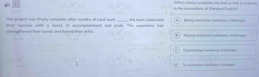 #
Which choice completes the text so that it conforms
to the conventions of Standard English?
The project was finally complete after months of hard work. _the team celebrated A ) Being overcome numerous challenges.
their success with a sense of accomplishment and pride. The experience had
strengthened their bonds and honed their skills.
B ) Having overcome numerous challenges.
C Overcoming numerous challenges.
D To overcome numerous challeges.