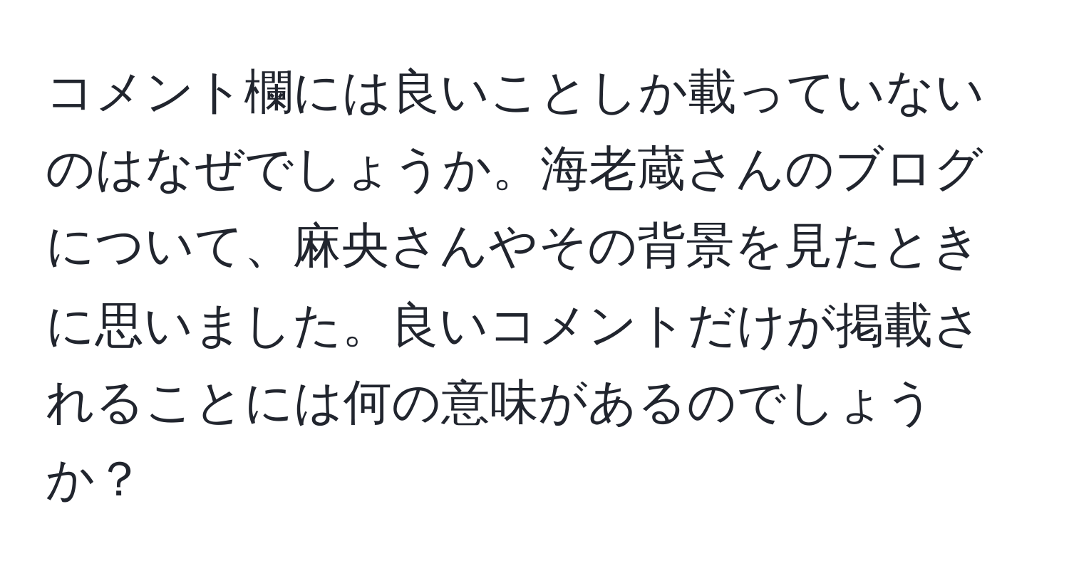 コメント欄には良いことしか載っていないのはなぜでしょうか。海老蔵さんのブログについて、麻央さんやその背景を見たときに思いました。良いコメントだけが掲載されることには何の意味があるのでしょうか？