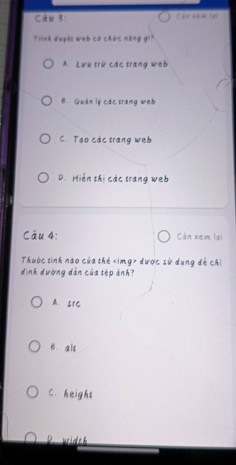 Can xem lợt
Trình duyệt web có chức năng gì?
A. Lưu trữ các trang web
B. Quản lý các trang web
C. Tạo các trang web
D. Hiển thị các trang web
Câu 4: Càn xem lại
Thuộc tính nào của thẻ dược sử dụng đề chỉ
định đường dẫn của tệp ảnh?
A. src
B. alt
C. height
P. width