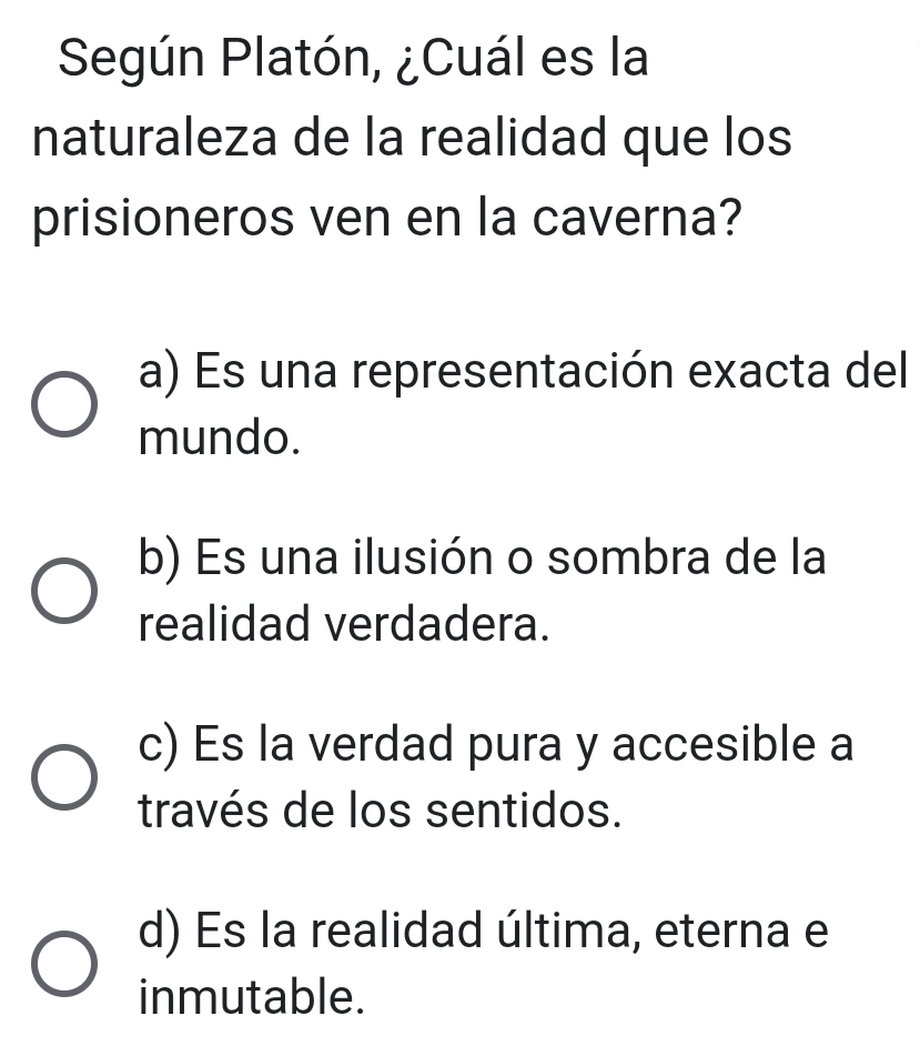 Según Platón, ¿Cuál es la
naturaleza de la realidad que los
prisioneros ven en la caverna?
a) Es una representación exacta del
mundo.
b) Es una ilusión o sombra de la
realidad verdadera.
c) Es la verdad pura y accesible a
través de los sentidos.
d) Es la realidad última, eterna e
inmutable.