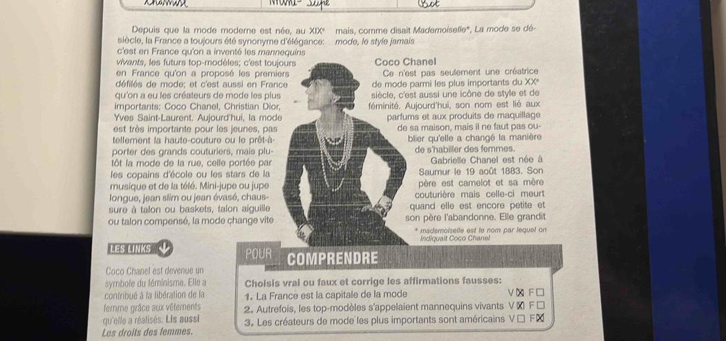 Jhe
Depuis que la mode moderne est née, au XIX° mais, comme disait Mademoiselle*, La mode se dé-
siècle, la France a toujours été synonyme d'élégance: mode, le style jamais
c'est en France qu'on a inventé les mannequins
vivants, les futurs top-modèles; c'est toujours Coco Chanel
en France qu'on a proposé les premiers Ce n'est pas seulement une créatrice
défilés de mode; et c'est aussi en France de mode parmi les plus importants du XXº
qu'on a eu les créateurs de mode les plus siècle, c'est aussi une icône de style et de
importants: Coco Chanel, Christian Dior, féminité. Aujourd'hui, son nom est lié aux
Yves Saint-Laurent. Aujourd'hui, la mode parfums et aux produits de maquillage
est très importante pour les jeunes, pas de sa maison, mais il ne faut pas ou-
tellement la haute-couture ou le prêt-à- blier qu'elle a changé la manière
porter des grands couturiers, mais plu- de s'habiller des femmes.
tôt la mode de la rue, celle portée par  Gabrielle Chanel est née à
les copains d'école ou les stars de la Saumur le 19 août 1883. Son
musique et de la télé. Mini-jupe ou jupe père est camelot et sa mère
longue, jean slim ou jean évasé, chaus- couturière mais celle-ci meurt
sure à talon ou baskets, talon aiguille quand elle est encore petite et
ou talon compensé, la mode change vite son père l'abandonne. Elle grandit
* mademoiselle est le nom par lequel on
indiquait Coco Chanel
LES LINKS
POUR COMPRENDRE
Coco Chanel est devenue un
symbole du féminisme. Elle a Choisis vrai ou faux et corrige les affirmations fausses:
contribué à la libération de la 1. La France est la capitale de la mode
femme grâce aux vêtements 2. Autrefois, les top-modèles s’appelaient mannequins vivants
qu'elle a réalisés. Lis aussi 3. Les créateurs de mode les plus importants sont américains
Les droits des femmes.