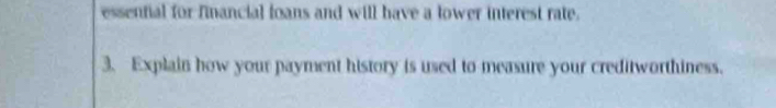 essential for financial loans and will have a lower interest rate. 
3. Explain how your payment history is used to measure your creditworthiness.