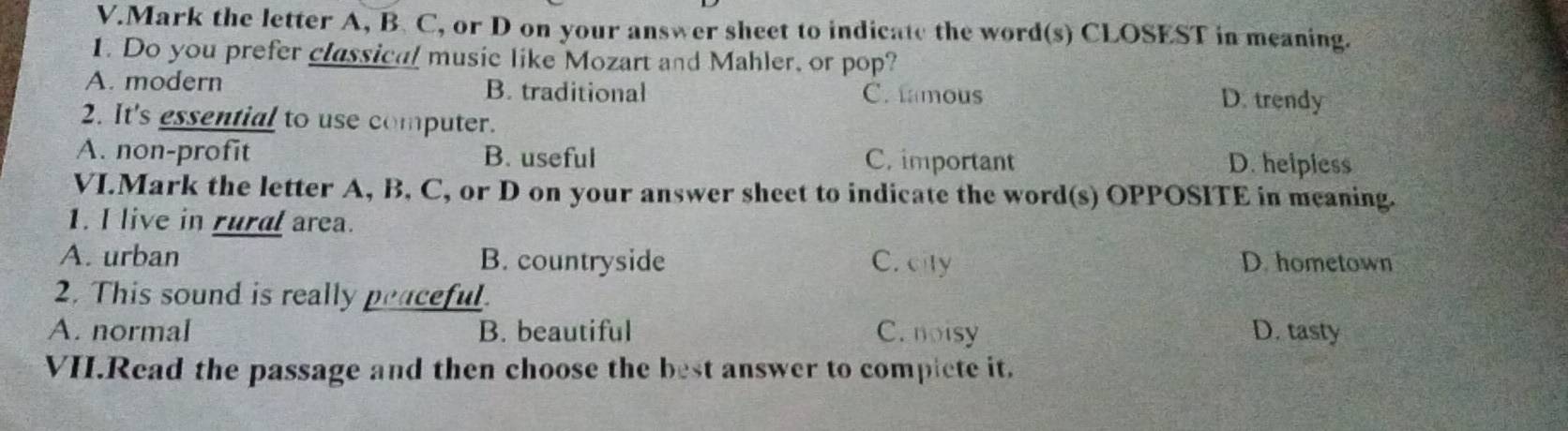 Mark the letter A, B. C, or D on your answer sheet to indicate the word(s) CLOSEST in meaning.
1. Do you prefer classical music like Mozart and Mahler, or pop?
A. modern B. traditional C. tamous D. trendy
2. It's essential to use computer.
A. non-profit B. useful C. important D. helpiess
VI.Mark the letter A, B, C, or D on your answer sheet to indicate the word(s) OPPOSITE in meaning.
1. I live in rural area.
A. urban B. countryside C. city D. hometown
2. This sound is really peaceful.
A. normal B. beautiful C. noisy D. tasty
VII.Read the passage and then choose the best answer to compiete it.