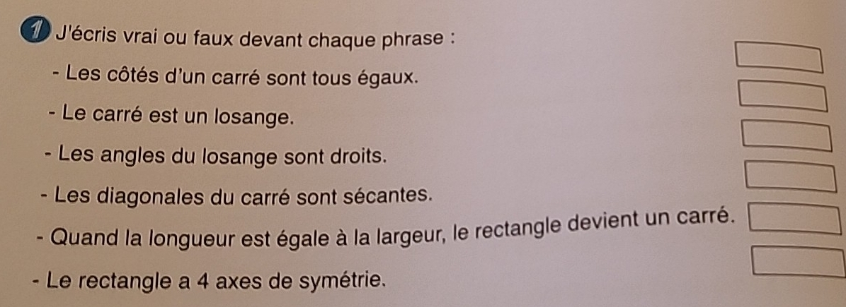 J'écris vrai ou faux devant chaque phrase : 
- Les côtés d'un carré sont tous égaux. 
- Le carré est un losange. 
- Les angles du losange sont droits. 
- Les diagonales du carré sont sécantes. 
Quand la longueur est égale à la largeur, le rectangle devient un carré. 
- Le rectangle a 4 axes de symétrie.