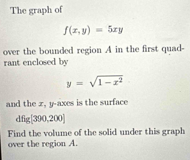 The graph of
f(x,y)=5xy
over the bounded region A in the first quad- 
rant enclosed by
y=sqrt(1-x^2)
and the x, y -axes is the surface 
d 11 [390,200]
Find the volume of the solid under this graph 
over the region A.