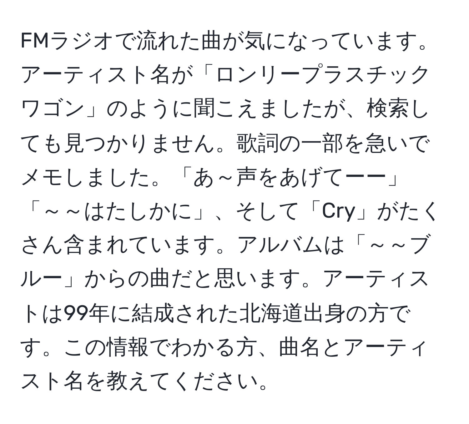 FMラジオで流れた曲が気になっています。アーティスト名が「ロンリープラスチックワゴン」のように聞こえましたが、検索しても見つかりません。歌詞の一部を急いでメモしました。「あ～声をあげてーー」「～～はたしかに」、そして「Cry」がたくさん含まれています。アルバムは「～～ブルー」からの曲だと思います。アーティストは99年に結成された北海道出身の方です。この情報でわかる方、曲名とアーティスト名を教えてください。