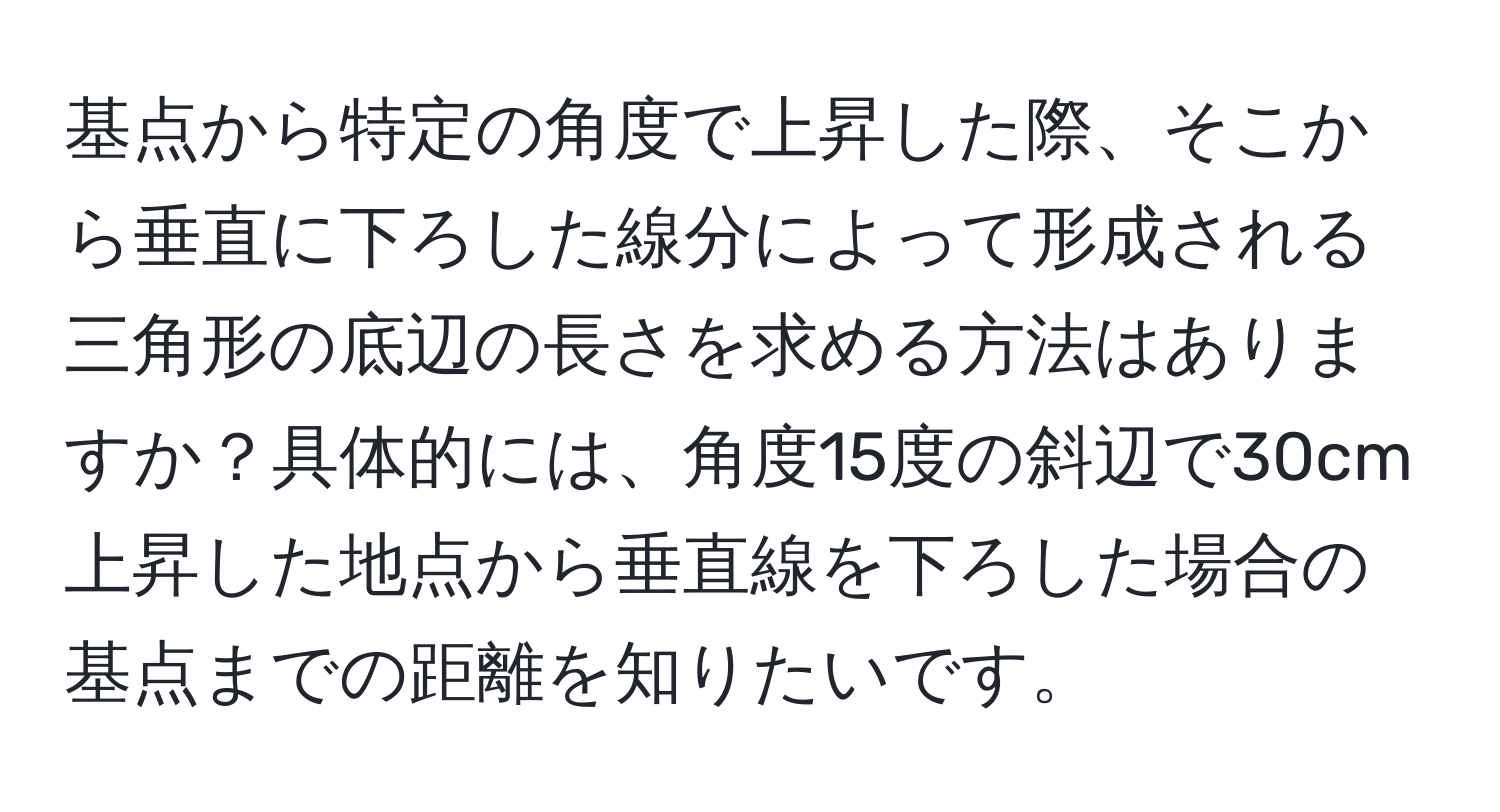 基点から特定の角度で上昇した際、そこから垂直に下ろした線分によって形成される三角形の底辺の長さを求める方法はありますか？具体的には、角度15度の斜辺で30cm上昇した地点から垂直線を下ろした場合の基点までの距離を知りたいです。