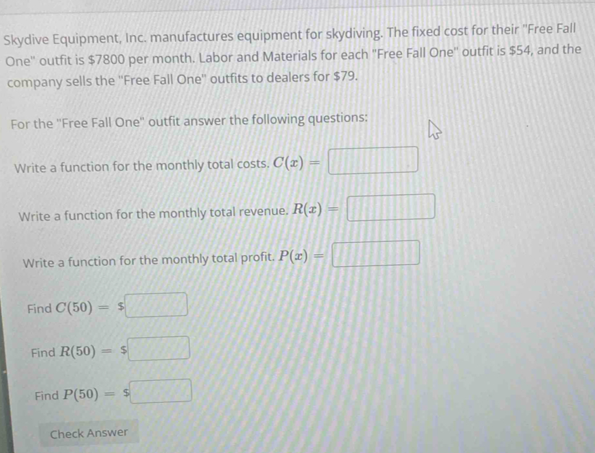 Skydive Equipment, Inc. manufactures equipment for skydiving. The fixed cost for their "Free Fall 
One'' outfit is $7800 per month. Labor and Materials for each 'Free Fall One'' outfit is $54, and the 
company sells the ''Free Fall One'' outfits to dealers for $79. 
For the ''Free Fall One'' outfit answer the following questions: 
Write a function for the monthly total costs. C(x)=□
Write a function for the monthly total revenue. R(x)=□
Write a function for the monthly total profit. P(x)=□
Find C(50)=$□
Find R(50)=$□
Find P(50)=$□
Check Answer
