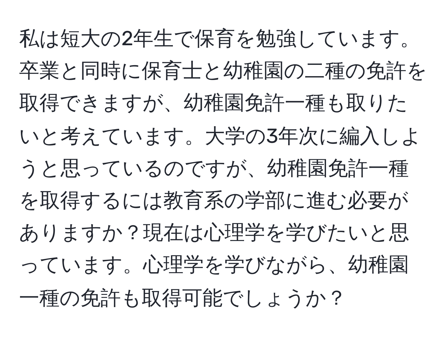 私は短大の2年生で保育を勉強しています。卒業と同時に保育士と幼稚園の二種の免許を取得できますが、幼稚園免許一種も取りたいと考えています。大学の3年次に編入しようと思っているのですが、幼稚園免許一種を取得するには教育系の学部に進む必要がありますか？現在は心理学を学びたいと思っています。心理学を学びながら、幼稚園一種の免許も取得可能でしょうか？