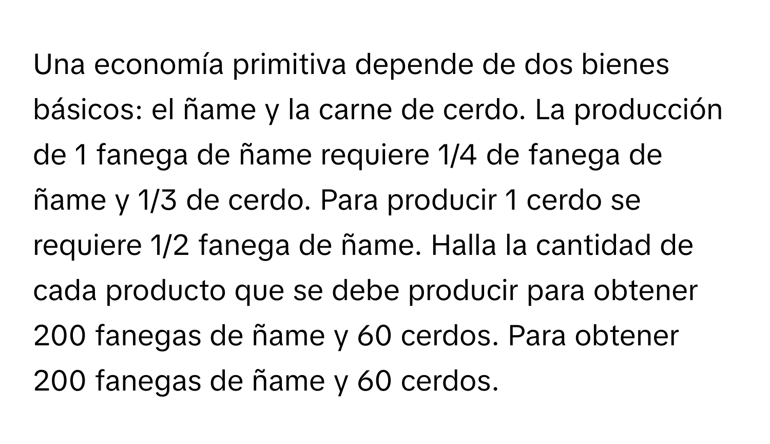 Una economía primitiva depende de dos bienes básicos: el ñame y la carne de cerdo. La producción de 1 fanega de ñame requiere 1/4 de fanega de ñame y 1/3 de cerdo. Para producir 1 cerdo se requiere 1/2 fanega de ñame. Halla la cantidad de cada producto que se debe producir para obtener 200 fanegas de ñame y 60 cerdos. Para obtener 200 fanegas de ñame y 60 cerdos.