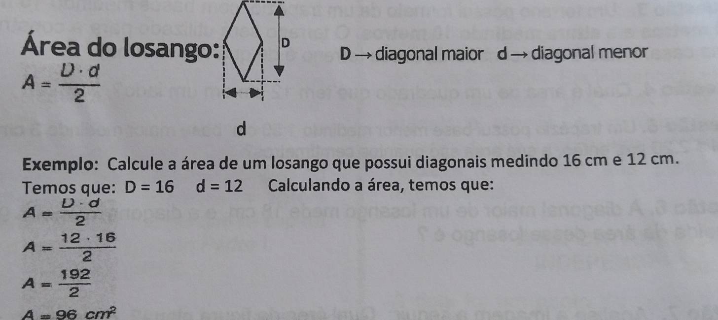 Área do losango: 
D → diagonal maior d → diagonal menor
A= U· d/2 
d 
Exemplo: Calcule a área de um losango que possui diagonais medindo 16 cm e 12 cm. 
Temos que: D=16 □  d=12 Calculando a área, temos que:
A= D· d/2 
A= 12· 16/2 
A= 192/2 
A=96cm^2