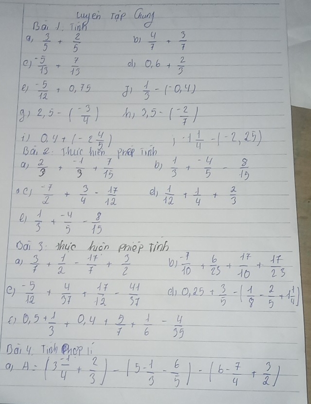 wuyen roip Chung
Ba. 1 Ting
9,  3/5 + 2/5   4/7 + 3/7 
b)
e)  (-5)/13 + 7/13  0.6+ 2/3 
e)  (-5)/12 +0.75  1/3 -(-0.4)
9) 2,5-( (-3)/4 ) s) 3,5-( (-2)/7 )
s 0.4+(-2 4/5 ) 1· 1 1/4 -1-2,25)
Ba 2. T huic hén prep junh
a)  2/3 + (-1)/3 + 7/15  b)  1/3 + (-4)/5 - 8/15 
 (-7)/2 + 3/4 - 17/12  el)  1/12 + 1/4 + 2/3 
ei  1/3 + (-4)/5 - 8/15 
Dai 3: Tho hàn priep tinb
a)  3/7 + 1/2 - 17/7 + 3/2  b)  (-7)/10 + 6/25 + 17/10 + 17/25 
e)  (-5)/12 + 4/37 + 17/12 - 41/37  el 0.25+ 3/5 -( 1/8 - 2/5 +1 1/4 )
() 0,5+ 1/3 +0,4+ 5/7 + 1/6 - 4/35 
Boi 4 Tinh hop ii
A=(3 (-1)/4 + 2/3 )-(5- 1/3 - 6/5 )-(6- 7/4 + 3/2 )