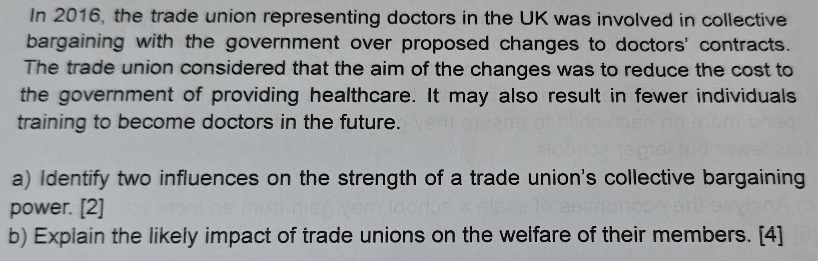 In 2016, the trade union representing doctors in the UK was involved in collective 
bargaining with the government over proposed changes to doctors' contracts. 
The trade union considered that the aim of the changes was to reduce the cost to 
the government of providing healthcare. It may also result in fewer individuals 
training to become doctors in the future. 
a) Identify two influences on the strength of a trade union's collective bargaining 
power. [2] 
b) Explain the likely impact of trade unions on the welfare of their members. [4]