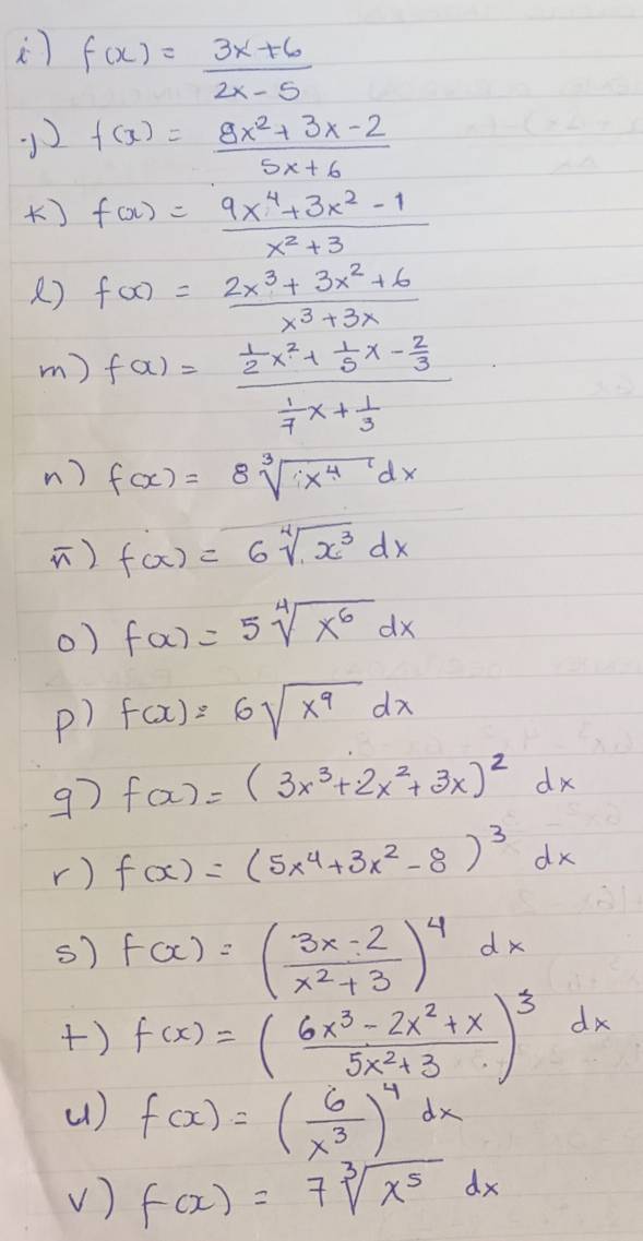 f(x)= (3x+6)/2x-5 
) f(x)= (8x^2+3x-2)/5x+6 
) f(x)= (9x^4+3x^2-1)/x^2+3 
) f(x)= (2x^3+3x^2+6)/x^3+3x 
m) f(x)=frac  1/2 x^2+ 1/2 x- 2/3  1/7 x+ 1/3 
n ) f(x)=8sqrt[3](x^4)dx
) f(x)=6sqrt[4](x^3)dx
0) f(x)=5sqrt[4](x^6)dx
P) f(x)=6sqrt(x^9)dx
97 f(x)=(3x^3+2x^2+3x)^2dx
r ) f(x)=(5x^4+3x^2-8)^3dx
s) f(x)=( (3x-2)/x^2+3 )^4dx
+) f(x)=( (6x^3-2x^2+x)/5x^2+3 )^3dx
() f(x)=( 6/x^3 )^4dx
v ) f(x)=7sqrt[3](x^5)dx