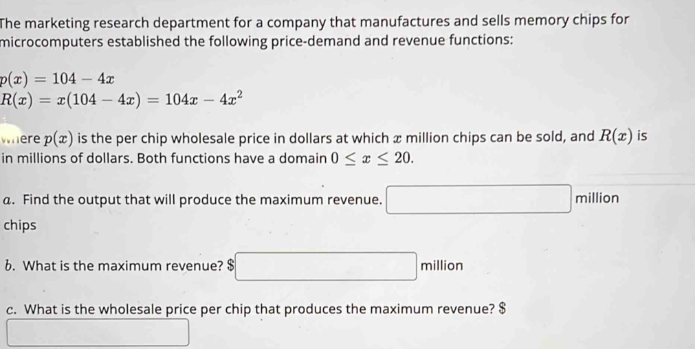 The marketing research department for a company that manufactures and sells memory chips for 
microcomputers established the following price-demand and revenue functions:
p(x)=104-4x
R(x)=x(104-4x)=104x-4x^2
where p(x) is the per chip wholesale price in dollars at which x million chips can be sold, and R(x) is 
in millions of dollars. Both functions have a domain 0≤ x≤ 20. 
a. Find the output that will produce the maximum revenue. □ million
chips 
6. What is the maximum revenue? □ million
c. What is the wholesale price per chip that produces the maximum revenue? $ 
^