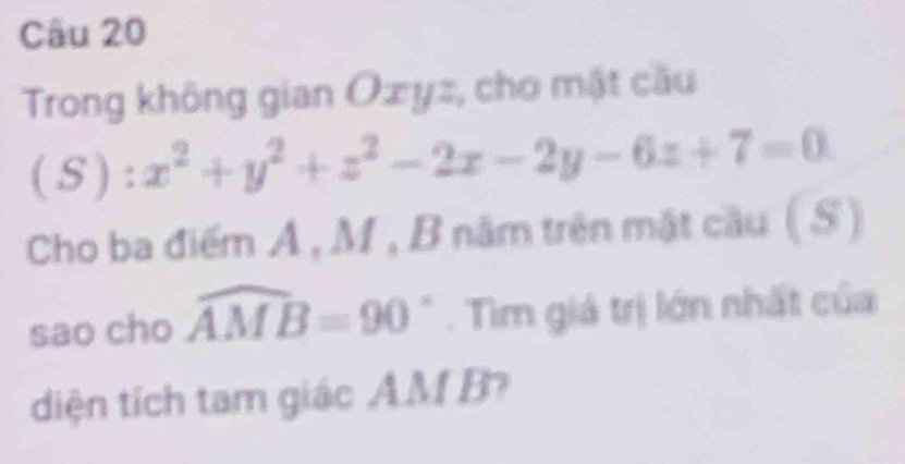 Trong không gian Oxyz, cho mật cầu
(S):x^2+y^2+z^2-2x-2y-6z+7=0
S 
Cho ba điểm Á , M , B năm trên mặt cầu 0^(th)
sao cho widehat AMB=90 _ * . Tìm giá trị lớn nhất của 
diện tích tam giác AM B?