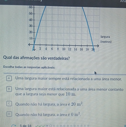 And
ura
tros)
Qual das afrmações são verdadeiras?
Escolha todas as respostas aplicáveis:
A Uma largura maior sempre está relacionada a uma área menor.
B Uma largura maior está relacionada a uma área menor contanto
que a largura seja menor que 10 m.
Quando não há largura, a área é 20m^2.
D. Quando não há largura, a área é 0m^2.
5 de 16