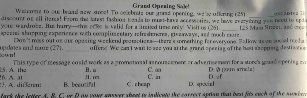 Grand Opening Sale!
Welcome to our brand new store! To celebrate our grand opening, we’re offering (25). _exclusive 2(
discount on all items! From the latest fashion trends to must-have accessories, we have everything you need to upda
your wardrobe. But hurry—this offer is valid for a limited time only! Visit us (26). _ 123 Main Street, and enjo
special shopping experience with complimentary refreshments, giveaways, and much more.
Don’t miss out on our opening weekend promotions—there's something for everyone. Follow us on social media
updates and more (27)._ offers! We can't wait to see you at the grand opening of the best shopping destination
town!
This type of message could work as a promotional announcement or advertisement for a store's grand opening eve
25. A. the B. a C. an D. Ø (zero article)
6. A. at B. on C. in D. of
7. A. different B. beautiful C. cheap D. special
Mark the letter A, B, C, or D on your answer sheet to indicate the correct option that best fits each of the numbere