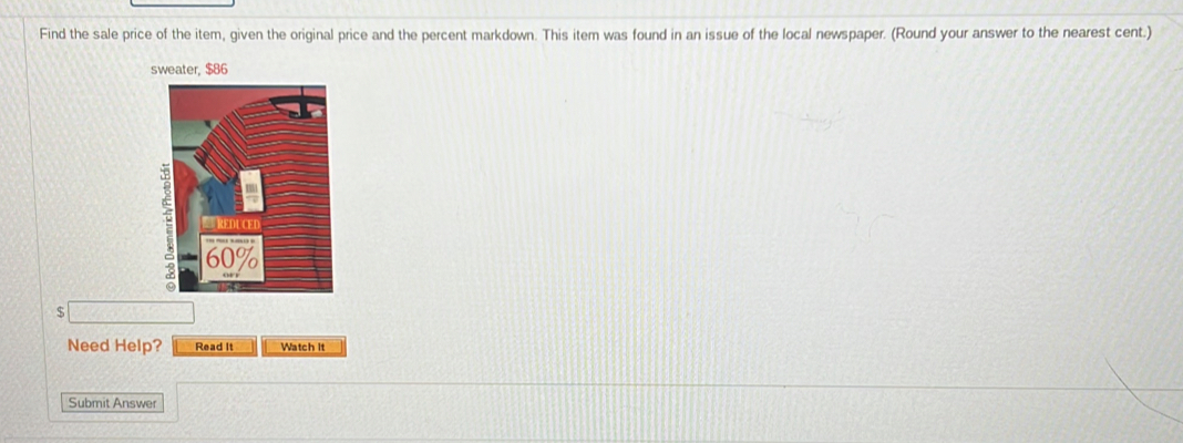 Find the sale price of the item, given the original price and the percent markdown. This item was found in an issue of the local newspaper. (Round your answer to the nearest cent.)
$
Need Help? Read It Watch it 
Submit Answer