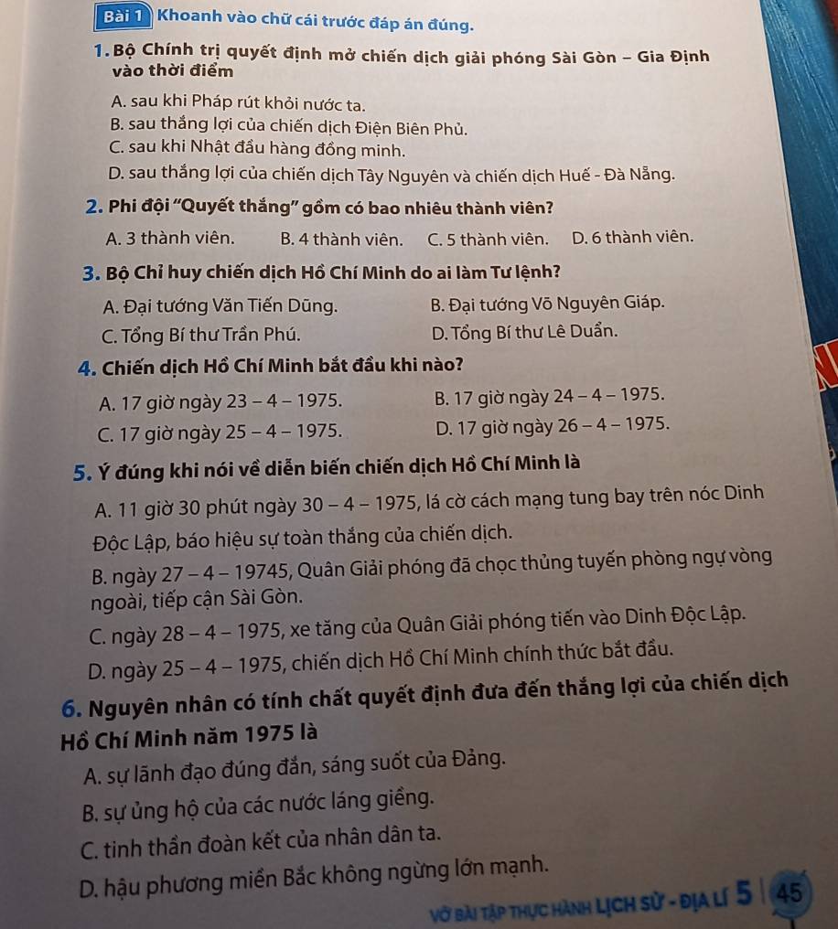 Khoanh vào chữ cái trước đáp án đúng.
1.Bộ Chính trị quyết định mở chiến dịch giải phóng Sài Gòn - Gia Định
vào thời điểm
A. sau khi Pháp rút khỏi nước ta.
B. sau thắng lợi của chiến dịch Điện Biên Phủ.
C. sau khi Nhật đầu hàng đồng minh.
D. sau thắng lợi của chiến dịch Tây Nguyên và chiến dịch Huế - Đà Nẵng.
2. Phi đội ''Quyết thắng'' gồm có bao nhiêu thành viên?
A. 3 thành viên. B. 4 thành viên. C. 5 thành viên. D. 6 thành viên.
3. Bộ Chỉ huy chiến dịch Hồ Chí Minh do ai làm Tư lệnh?
A. Đại tướng Văn Tiến Dũng. B. Đại tướng Võ Nguyên Giáp.
C. Tổng Bí thư Trần Phú. D. Tổng Bí thư Lê Duẩn.
4. Chiến dịch Hồ Chí Minh bắt đầu khi nào?
A. 17 giờ ngày 23-4-1975 B. 17 giờ ngày 24-4-1975.
C. 17 giờ ngày 25-4-197 75. D. 17 giờ ngày 26-4-1975.
5. Ý đúng khi nói về diễn biến chiến dịch Hồ Chí Minh là
A. 11 giờ 30 phút ngày 30-4-1975 5, lá cờ cách mạng tung bay trên nóc Dinh
Độc Lập, báo hiệu sự toàn thắng của chiến dịch.
B. ngày 27-4-19745 5, Quân Giải phóng đã chọc thủng tuyến phòng ngự vòng
ngoài, tiếp cận Sài Gòn.
C. ngày 2 28-4-1975 5, xe tăng của Quân Giải phóng tiến vào Dinh Độc Lập.
D. ngày 25-4-1975 6, chiến dịch Hồ Chí Minh chính thức bắt đầu.
6. Nguyên nhân có tính chất quyết định đưa đến thắng lợi của chiến dịch
Hồ Chí Minh năm 1975 là
A. sự lãnh đạo đúng đắn, sáng suốt của Đảng.
B. sự ủng hộ của các nước láng giềng.
C. tinh thần đoàn kết của nhân dân ta.
D. hậu phương miền Bắc không ngừng lớn mạnh.
Vở bài tập thực hành Lịch sử - địa lí 5 |45