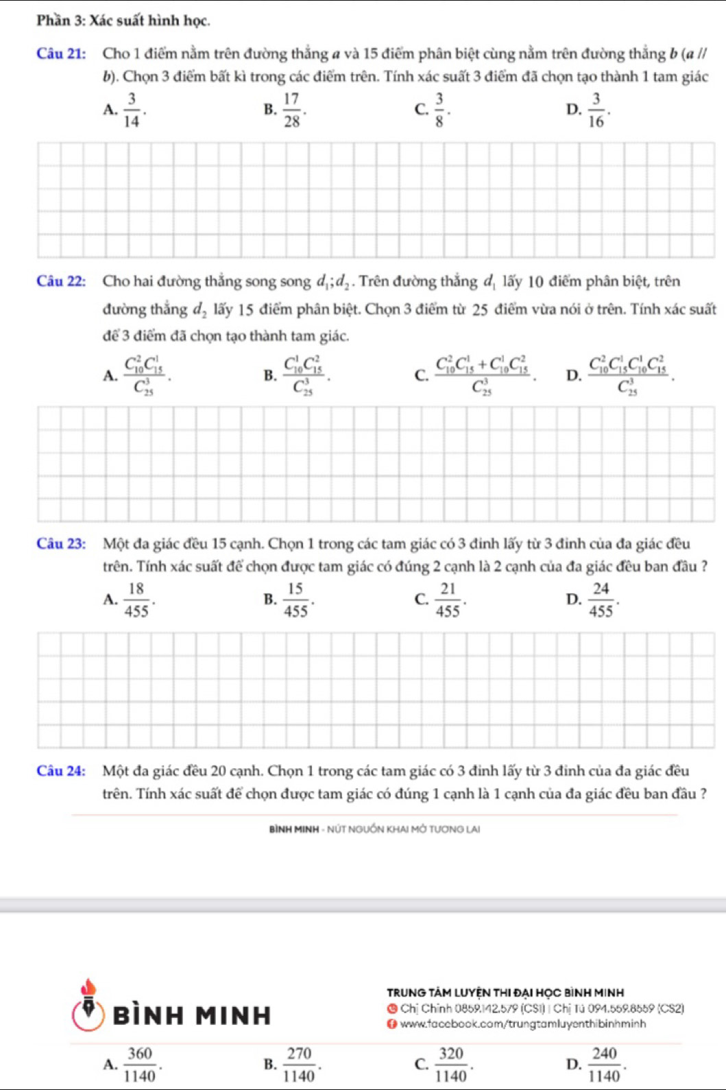 Phần 3: Xác suất hình học.
Câu 21: Cho 1 điểm nằm trên đường thẳng a và 15 điểm phân biệt cùng nằm trên đường thẳng b (a //
b). Chọn 3 điểm bất kì trong các điểm trên. Tính xác suất 3 điểm đã chọn tạo thành 1 tam giác
A.  3/14 .  17/28 .  3/8 . D.  3/16 .
B.
C.
Câu 22: Cho hai đường thẳng song song d_1;d_2. Trên đường thắng d_1 lấy 10 điểm phân biệt, trên
đường thắng d_2 lấy 15 điểm phân biệt. Chọn 3 điểm từ 25 điểm vừa nói ở trên. Tính xác suất
để 3 điểm đã chọn tạo thành tam giác.
A. frac (C_10)^2C_(15)^1(C_25)^3. B. frac (C_10)^1C_(15)^2(C_25)^3. C. frac (C_10)^2C_(15)^1+C_(10)^1C_(15)^2(C_25)^3. D. frac (C_10)^2C_(15)^1C_(10)^1C_(15)^2(C_25)^3.
Câu 23: Một đa giác đều 15 cạnh. Chọn 1 trong các tam giác có 3 đinh lấy từ 3 đinh của đa giác đều
trên. Tính xác suất để chọn được tam giác có đúng 2 cạnh là 2 cạnh của đa giác đều ban đầu ?
A.  18/455 .  15/455 .  21/455 .  24/455 .
B.
C.
D.
Câu 24: Một đa giác đều 20 cạnh. Chọn 1 trong các tam giác có 3 đinh lấy từ 3 đinh của đa giác đều
trên. Tính xác suất để chọn được tam giác có đúng 1 cạnh là 1 cạnh của đa giác đều ban đầu ?
BÌNH MINH - NÚT NGUỒN KHAI MỚ TƯƠNG LAI
TRUNG TÂM LUYỆN THI ĐẠI HỌC BìNH MINh
bình Minh ● Chị Chỉnh 0859.142.579 (CS1) | Chị Tú 094.559.8559 (CS2)
0 www.facebook.com/trungtamluyenthibinhminh
A.  360/1140 .  270/1140 . C.  320/1140 . D.  240/1140 .
B.
