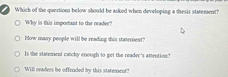 Which of the questions below should be asked when developing a thesis statement?
Why is this important to the reader?
How many people will be reading this statement?
Is the statement catchy enough to get the reader’s attention?
Will readers be offended by this statement?