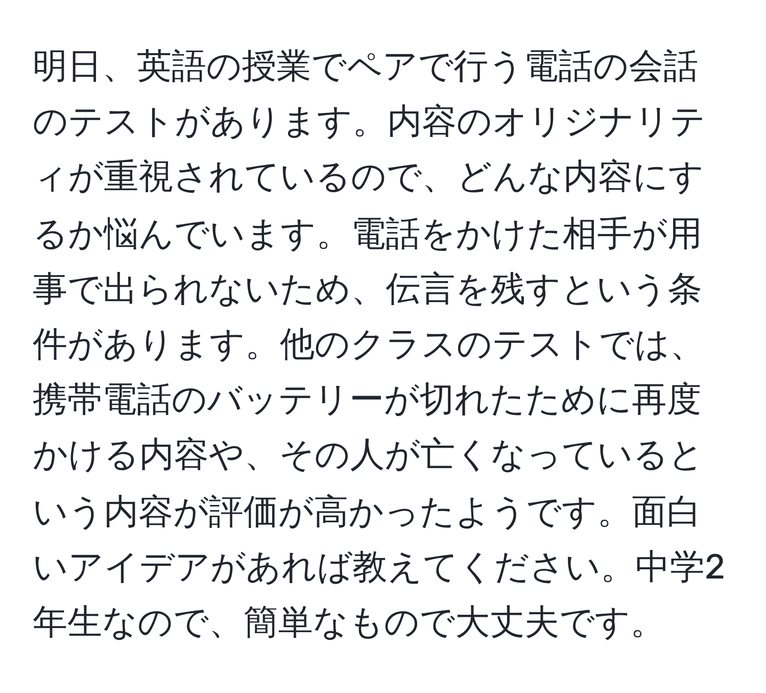 明日、英語の授業でペアで行う電話の会話のテストがあります。内容のオリジナリティが重視されているので、どんな内容にするか悩んでいます。電話をかけた相手が用事で出られないため、伝言を残すという条件があります。他のクラスのテストでは、携帯電話のバッテリーが切れたために再度かける内容や、その人が亡くなっているという内容が評価が高かったようです。面白いアイデアがあれば教えてください。中学2年生なので、簡単なもので大丈夫です。