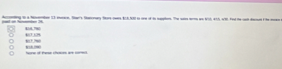 paid on Nizvember 25. Acconting to a November 13 invoice, Stan's Stazonary Store owes $18,500 to one of ts suppliers. The sales terms are 6/10, 4/15, n30. Find the cash docount if the envoice
$18,782
$17,125
$17,780
5= 09
None of these choices are correct.