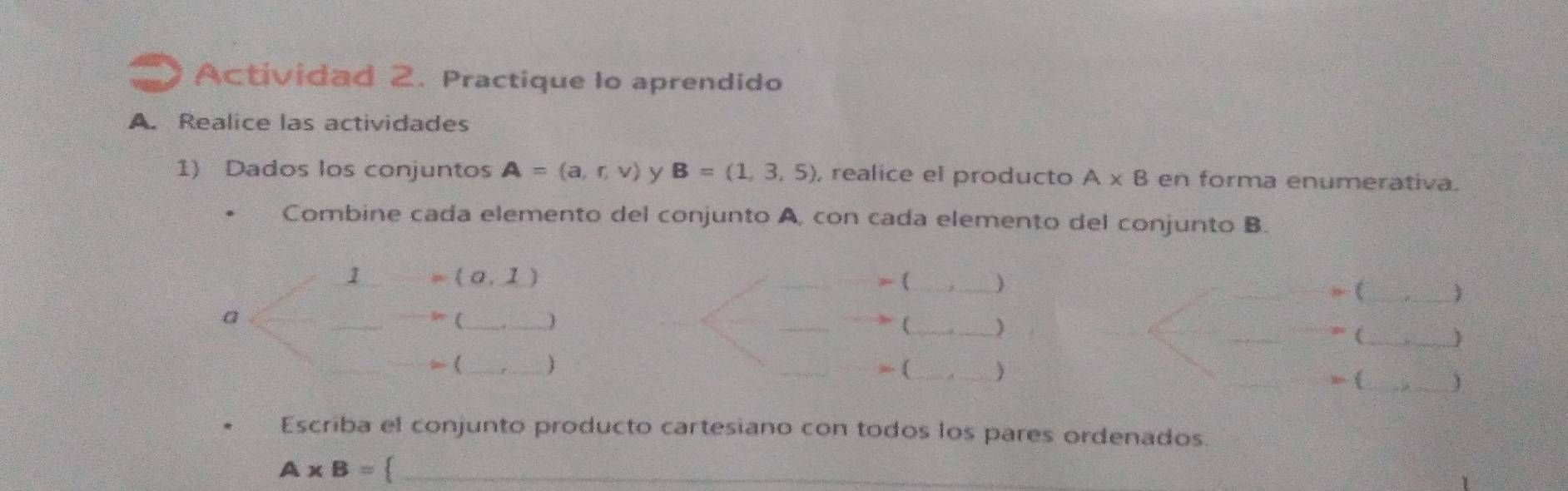 Actividad 2. Practique lo aprendido 
A. Realice las actividades 
1) Dados los conjuntos A=(a,r,v) y B=(1,3,5) , realice el producto A* B en forma enumerativa. 
Combine cada elemento del conjunto A, con cada elemento del conjunto B.
(0,1)
1 = (_ 
a 
_ 
(_  
_ 
(_ __, (_ ) 
_ 
] 
> (_ 1 , (_ 
(_ 1 
Escriba el conjunto producto cartesiano con todos los pares ordenados.
A* B= _