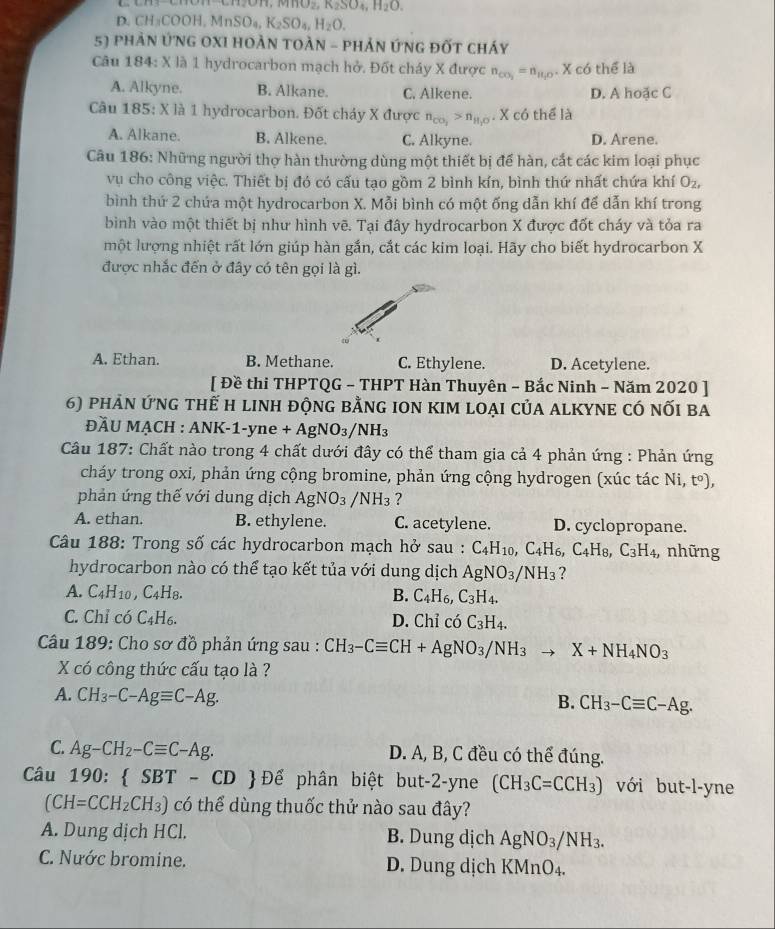 MnO_2,K_2SO_4,H_2O.
D CH_3COOH,MnSO_4,K_2SO_4,H_2O.
5) phản ứNG OXI HOẢN tOẢN - phản ứnG đốt cháy
Câu 184: X là 1 hydrocarbon mạch hở. Đốt cháy X được n_co_2=n_H_2O· Xco thể là
A. Alkyne. B. Alkane. C. Alkene. D. A hoặc C
Câu 185: X là 1 hydrocarbon. Đốt cháy X được n_CO_2>n_H_2O. X có thể là
A. Alkane. B. Alkene. C. Alkyne. D. Arene.
Câu 186: Những người thợ hàn thường dùng một thiết bị để hàn, cắt các kim loại phục
vụ cho công việc. Thiết bị đó có cấu tạo gồm 2 bình kín, bình thứ nhất chứa khí O_2,
bình thứ 2 chứa một hydrocarbon X. Mỗi bình có một ống dẫn khí để dẫn khí trong
bình vào một thiết bị như hình vẽ. Tại đây hydrocarbon X được đốt cháy và tỏa ra
một lượng nhiệt rất lớn giúp hàn gắn, cắt các kim loại. Hãy cho biết hydrocarbon X
được nhắc đến ở đây có tên gọi là gì.
A. Ethan. B. Methane. C. Ethylene. D. Acetylene.
[ Đề thi THPTQG - THPT Hàn Thuyên ~ Bắc Ninh - Năm 2020 ]
6) phản ứng thế h linh động bằng ion kim loại của alkyne có nối ba
ĐÄU MẠCH : ANK-1-yne +AgNO_3/NH_3
Câu 187: Chất nào trong 4 chất dưới đây có thể tham gia cả 4 phản ứng : Phản ứng
cháy trong oxi, phản ứng cộng bromine, phản ứng cộng hydrogen (xúc tác Ni,t^o),
phản ứng thế với dung dịch AgNO_3 /NH_3 ?
A. ethan. B. ethylene. C. acetylene. D. cyclopropane.
Câu 188: Trong số các hydrocarbon mạch hở sau : C_4H_10,C_4H_6,C_4H_8,C_3H_4, những
hydrocarbon nào có thể tạo kết tủa với dung dịch AgNO_3/NH_3 ?
A. C_4H_10,C_4H_8. B. C_4H_6,C_3H_4.
C. Chỉ có C_4H_6. D. Chỉ có C_3H_4.
Câu 189: Cho sơ đồ phản ứng sau : CH_3-Cequiv CH+AgNO_3/NH_3to X+NH_4NO_3
X có công thức cấu tạo là ?
A. CH_3-C-Agequiv C-Ag.
B. CH_3-Cequiv C-Ag.
C. Ag-CH_2-Cequiv C-Ag. D. A, B, C đều có thể đúng.
Câu . 190: SBT-CD  Để phân biệt but-2-yne (CH_3C=CCH_3) với but-l-yne
(CH=CCH_2CH_3) có thể dùng thuốc thử nào sau đây?
A. Dung dịch HCl. B. Dung dịch AgNO_3/NH_3.
C. Nước bromine. D. Dung dịch KMnO_4.