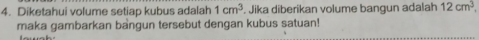 Diketahui volume setiap kubus adalah 1cm^3. Jika diberikan volume bangun adalah 12cm^3, 
maka gambarkan bangun tersebut dengan kubus satuan!