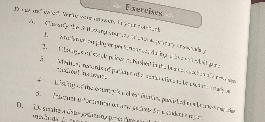 Exercises 
Do as indicated. Write your answers in your notebook. 
A. Classify the following sources of data as primary or secondary 
1. Statistics on player performances during a live volleyball game 
2. Changes of stock prices published in the business section of a newspape 
medical insurance 
3. Medical records of patients of a dental clinic to be used for a study or 
4. Listing of the country’s richest families published in a business magazine 
5. Internet information on new gadgets for a student’s report 
B. Describe a data-gathering procedure whi