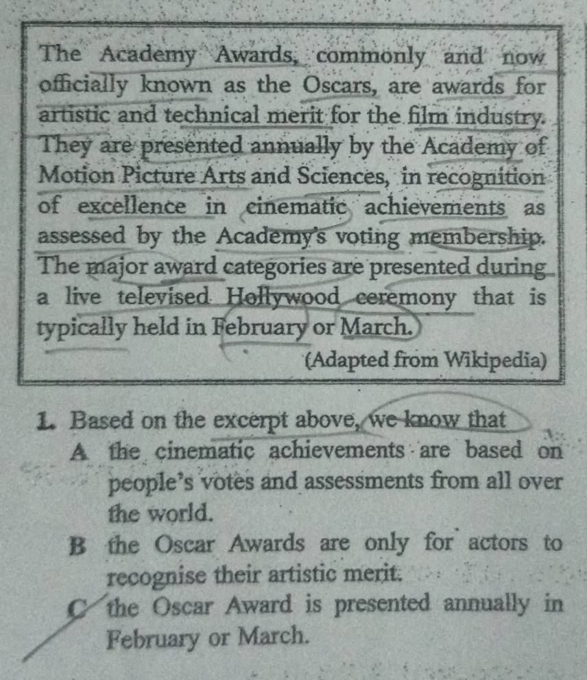 The Academy Awards, commonly and now
officially known as the Oscars, are awards for
artistic and technical merit for the film industry.
They are presented annually by the Academy of
Motion Picture Arts and Sciences, in recognition
of excellence in cinematic achievements as
assessed by the Academy's voting membership.
The major award categories are presented during
a live televised Hollywood ceremony that is
typically held in February or March.
(Adapted from Wikipedia)
1. Based on the excerpt above, we know that
A the cinematic achievements are based on
people’s votes and assessments from all over
the world.
B the Oscar Awards are only for actors to
recognise their artistic merit.
C the Oscar Award is presented annually in
February or March.