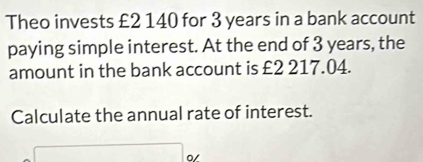 Theo invests £2 140 for 3 years in a bank account 
paying simple interest. At the end of 3 years, the 
amount in the bank account is £2 217.04. 
Calculate the annual rate of interest. 
0