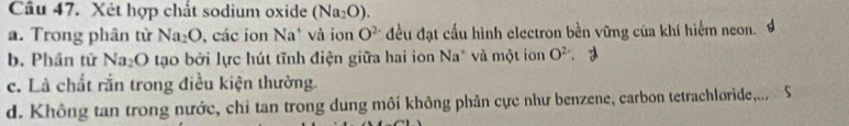 Xét hợp chất sodium oxide (Na_2O).
a. Trong phân từ Na_2O , các ion Na* và ion O^(2-) đều đạt cấu hình electron bền vững của khí hiểm neon.
b. Phân tử Na_2O tạo bởi lực hút tĩnh điện giữa hai ion Na* và một ion O^2
c. Là chất rắn trong điều kiện thường.
d. Không tan trong nước, chi tan trong dung môi không phản cực như benzene, carbon tetrachloride,...