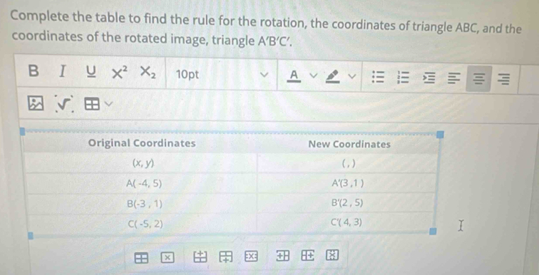 Complete the table to find the rule for the rotation, the coordinates of triangle ABC, and the
coordinates of the rotated image, triangle A'B'C'.
B I U X^2X_2 10pt A = 2 =
x
x