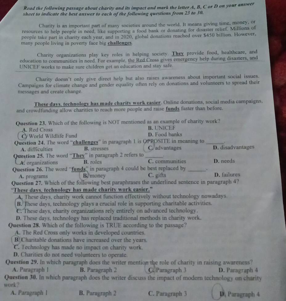 Read the following passage about charity and its impact and mark the letter A, B, C or D on your answer
sheet to indicate the best answer to each of the following questions from 23 to 30.
Charity is an important part of many societies around the world. It means giving time, money, or
resources to help people in need, like supporting a food bank or donating for disaster relief. Millions of
people take part in charity each year, and in 2020, global donations reached over $450 billion. However,
many people living in poverty face big challenges
Charity organizations play key roles in helping society. They provide food, healthcare, and
education to communities in need. For example, the Red Cross gives emergency help during disasters, and
UNICEF works to make sure children get an education and stay safe.
Charity doesn't only give direct help but also raises awareness about important social issues.
Campaigns for climate change and gender equality often rely on donations and volunteers to spread their
messages and create change.
These days, technology has made charity work easier. Online donations, social media campaigns,
and crowdfunding allow charities to reach more people and raise funds faster than before.
Question 23. Which of the following is NOT mentioned as an example of charity work?
A. Red Cross B. UNICEF
CWorld Wildlife Fund D. Food banks
Question 24. The word “challenges” in paragraph 1 is OPPOSITE in meaning to _。
A. difficulties B. stresses Cradvantages D. disadvantages
Question 25. The word “They” in paragraph 2 refers to_
A. organizations B. roles C. communities D. needs
Question 26. The word “funds” in paragraph 4 could be best replaced by _.
A. programs B.money C. gifts D. failures
Question 27. Which of the following best paraphrases the underlined sentence in paragraph 4?
“These days. technology has made charity work easier.”
A. These days, charity work cannot function effectively without technology nowadays.
B. These days, technology plays a crucial role in supporting charitable activities.
C. These days, charity organizations rely entirely on advanced technology.
D. These days, technology has replaced traditional methods in charity work.
Question 28. Which of the following is TRUE according to the passage?
A. The Red Cross only works in developed countries.
B. Charitable donations have increased over the years.
C. Technology has made no impact on charity work.
D. Charities do not need volunteers to operate.
Question 29. In which paragraph does the writer mention the role of charity in raising awareness?
A. Paragraph 1 B. Paragraph 2 C. Paragraph 3 D. Paragraph 4
Question 30. In which paragraph does the writer discuss the impact of modern technology on charity
work ?
A. Paragraph l B. Paragraph 2 C. Paragraph 3 D Paragraph 4