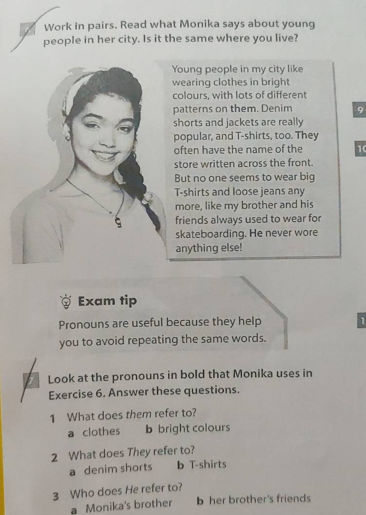 Work in pairs. Read what Monika says about young
people in her city. Is it the same where you live?
Young people in my city like
wearing clothes in bright
colours, with lots of different
patterns on them. Denim
shorts and jackets are really
popular, and T-shirts, too. They
often have the name of the 10
store written across the front.
But no one seems to wear big
T-shirts and loose jeans any
more, like my brother and his
friends always used to wear for
skateboarding. He never wore
anything else!
Exam tip
Pronouns are useful because they help 1
you to avoid repeating the same words.
Look at the pronouns in bold that Monika uses in
Exercise 6. Answer these questions.
1 What does them refer to?
a clothes b bright colours
2 What does They refer to?
a denim shorts b T-shirts
3 Who does He refer to?
a Monika's brother b her brother's friends