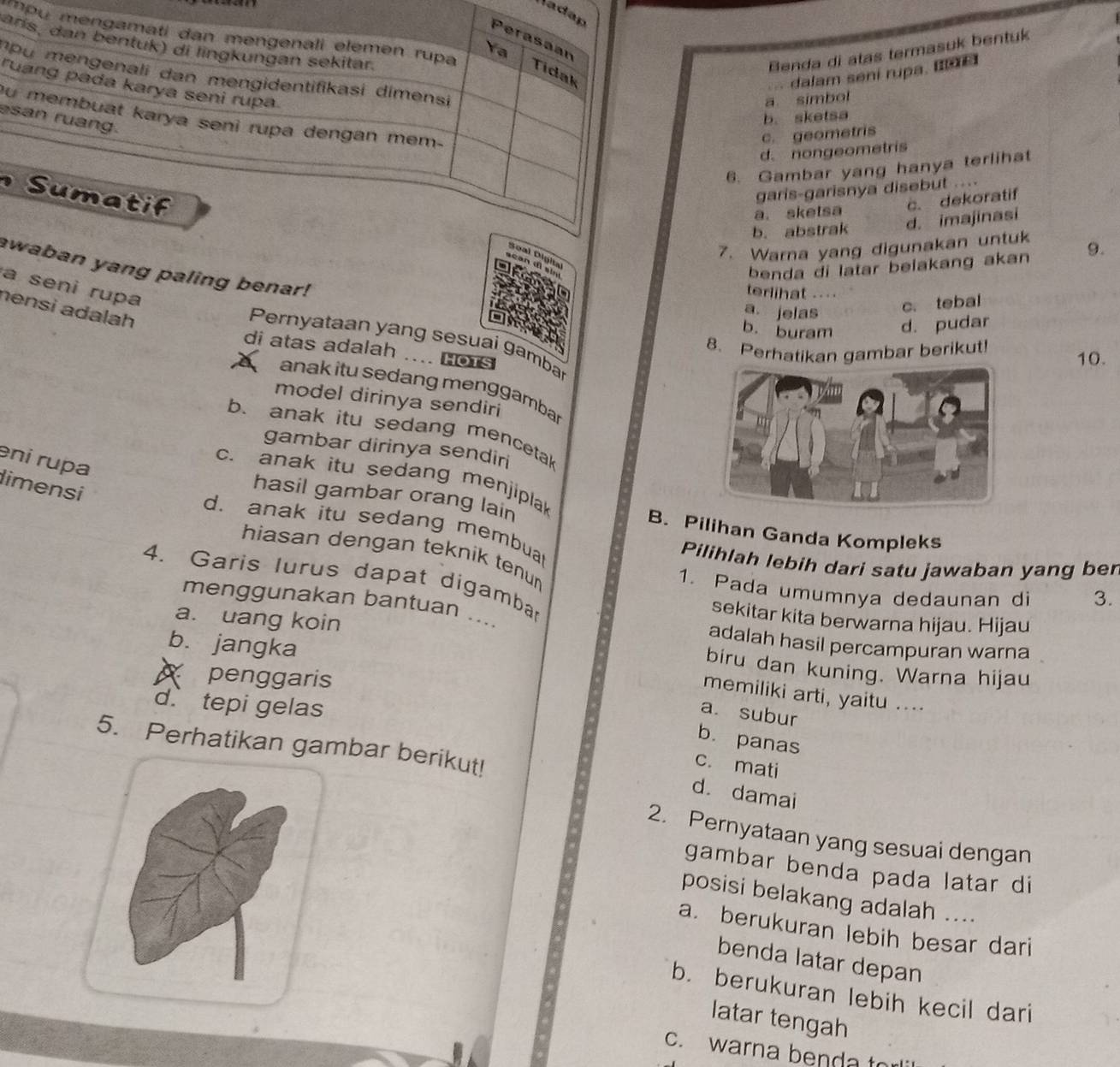 Nadap
arís, dan bentuk) di lingkungan sekitar. Benda di atas termasuk bentuk
Perasaan
'Pu mengamati dan mengenali elemen rupa Tidak
Ya
dalam sení rupa. I é
Du mengenali dan mengidentifikasi dimensi
ruang pada karya seni rupa
a simbol
ou membuat karya seni rupa dengan mem-
esan ruang.
b. sketsa
c. geometris
d. nongeometris
6. Gambar yang hanya terlihat
S u m a t i f
garis-garisnya disebut ....
a. sketsa c. dekoratif
b. abstrak d. imajinasi
7. Warna yang digunakan untuk 9.
Soal Digita
benda di latar belakang akan
awaban yang paling benar!
a seni rupa
terlihat ....
a. jelas
c. tebal
nensi adalah
b. buram d. pudar
Pernyataan yang sesuai gamba
8. Perhatikan gambar berikut!
di atas adalah .... Hors
10.
anak itu sedang menggambar
model dirinya sendiri
b. anak itu sedang mencetak
gambar dirinya sendir
eni rupa
c. anak itu sedang menjiplak
limensi
hasil gambar orang lain B. Pilihan Ganda Kompleks
d、 anak itu sedang membual
hiasan dengan teknik tenu 
Pilihlah lebih dari satu jawaban yang ber
4. Garis lurus dapat digambar
1. Pada umumnya dedaunan di 3.
menggunakan bantuan ...
sekitar kita berwarna hijau. Hijau
b. jangka
adalah hasil percampuran warna
a. uang koin biru dan kuning. Warna hijau
X penggaris
memiliki arti, yaitu ....
d. tepi gelas
a. subur
b. panas
5. Perhatikan gambar berikut!
c. mati
d. damai
2. Pernyataan yang sesuai dengan
gambar benda pada latar di
posisi belakang adalah ...
a. berukuran lebih besar dari
benda latar depan
b. berukuran lebih kecil dari
latar tengah
c. warna benda to