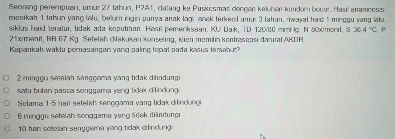 Seorang perempuan, umur 27 tahun, P2A1, datang ke Puskesmas dengan keluhan kondom bocor. Hasil anamnesis:
menikah 1 tahun yang Ialu, belum ingin punya anak lagi, anak terkecil umur 3 tahun, riwayat haid 1 minggu yang lalu,
siklus haid teratur, tidak ada keputihan. Hasil pemeriksaan: KU Baik, TD 120/80 mmHg, N 80x/menit, S 36,4°C , P
21x/menit, BB 67 Kg. Setelah dilakukan konseling, klien memilih kontrasepsi darurat AKDR.
Kapankah waktu pemasangan yang paling tepat pada kasus tersebut?
2 minggu setelah senggama yang tidak dilindungi
satu bulan pasca senggama yang tidak dilindungi
Selama 1-5 hari setelah senggama yang tidak dilindungi
6 minggu setelah senggama yang tidak dilindungi
10 hari setelah senggama yang tidak dilindungi