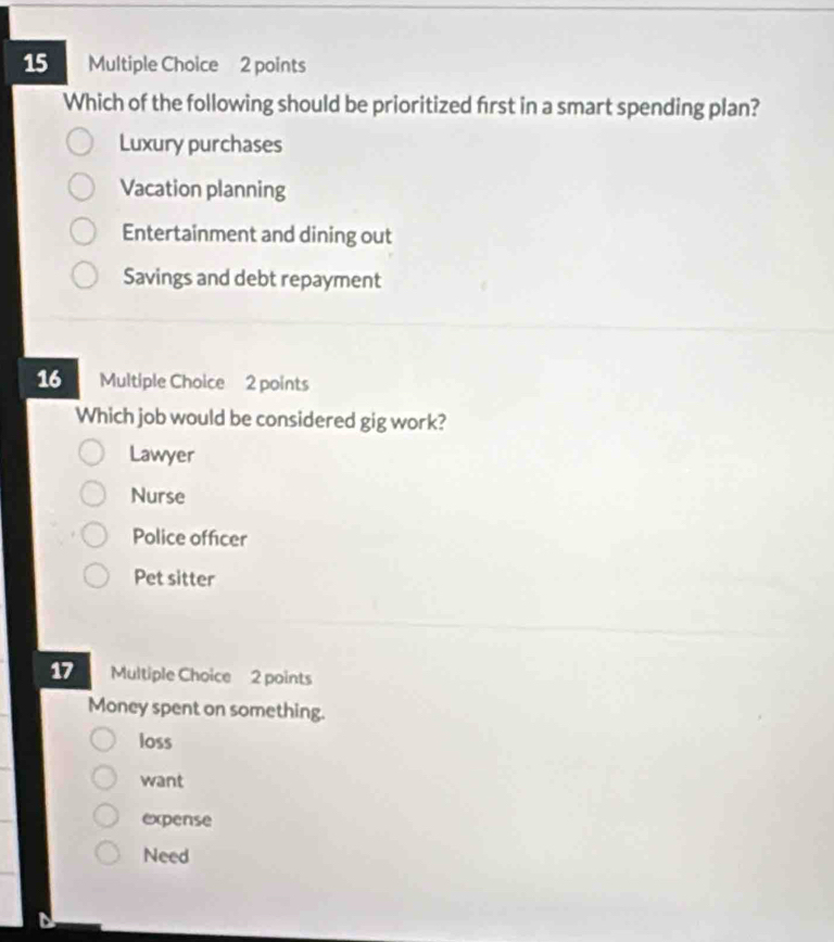 Which of the following should be prioritized first in a smart spending plan?
Luxury purchases
Vacation planning
Entertainment and dining out
Savings and debt repayment
16 Multiple Choice 2 points
Which job would be considered gig work?
Lawyer
Nurse
Police officer
Pet sitter
17 Multiple Choice 2 points
Money spent on something.
loss
want
expense
Need