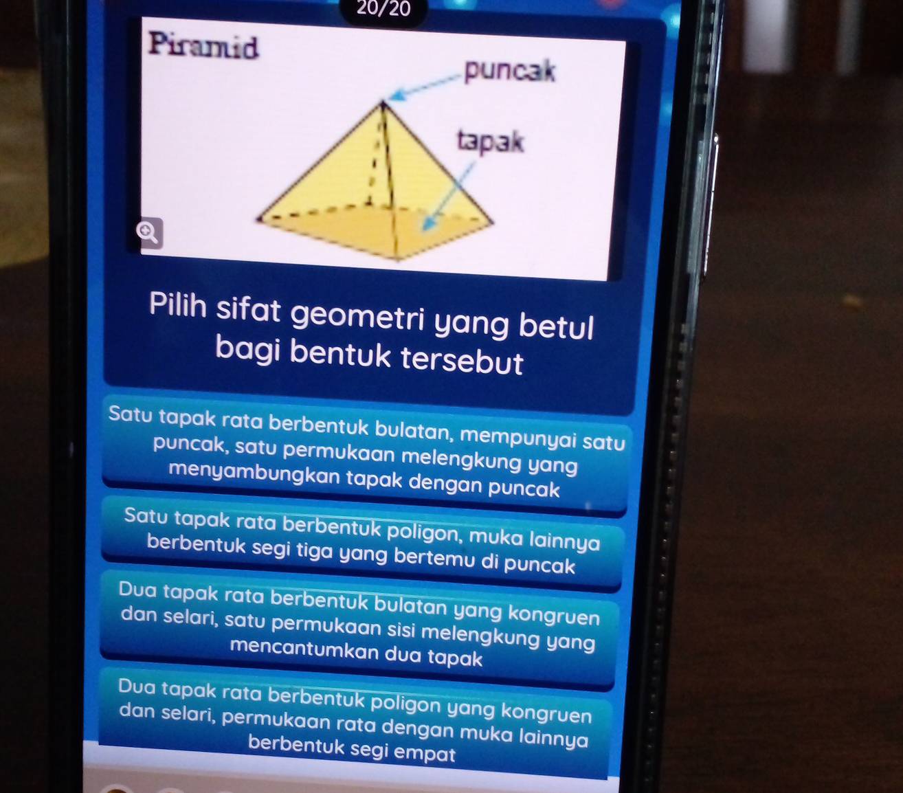20/20
Piramid
Q
Pilih sifat geometri yang betul
bagi bentuk tersebut
Satu tapak rata berbentuk bulatan, mempunyai satu
puncak, satu permukaan melengkung yang
menyambungkan tapak dengan puncak
Satu tapak rata berbentuk poligon, muka lainnya
berbentuk segi tiga yang bertemu di puncak
Dua tapak rata berbentuk bulatan yang kongruen
dan selari, satu permukaan sisi melengkung yang
mencantumkan dua tapak
Dua tapak rata berbentuk poligon yang kongruen
dan selari, permukaan rata dengan muka lainnya
berbentuk segi empat