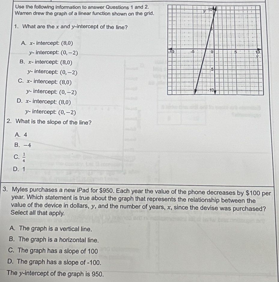 Use the following information to answer Questions 1 and 2.
Warren drew the graph of a linear function shown on the grid.
1. What are the x and y-intercept of the line?
A. x - intercept: (8,0)
y - intercept: (0,-2)
B. x - intercept: (8,0)
y - intercept: (0,-2)
C. x - intercept: (8,0)
y - intercept: (0,-2)
D. x - intercept: (8,0)
y - intercept: (0,-2)
2. What is the slope of the line?
A. 4
B. -4
C.  1/4 
D. 1
3. Myles purchases a new iPad for $950. Each year the value of the phone decreases by $100 per
year. Which statement is true about the graph that represents the relationship between the
value of the device in dollars, y, and the number of years, x, since the devise was purchased?
Select all that apply.
A. The graph is a vertical line.
B. The graph is a horizontal line.
C. The graph has a slope of 100
D. The graph has a slope of -100.
The y-intercept of the graph is 950.