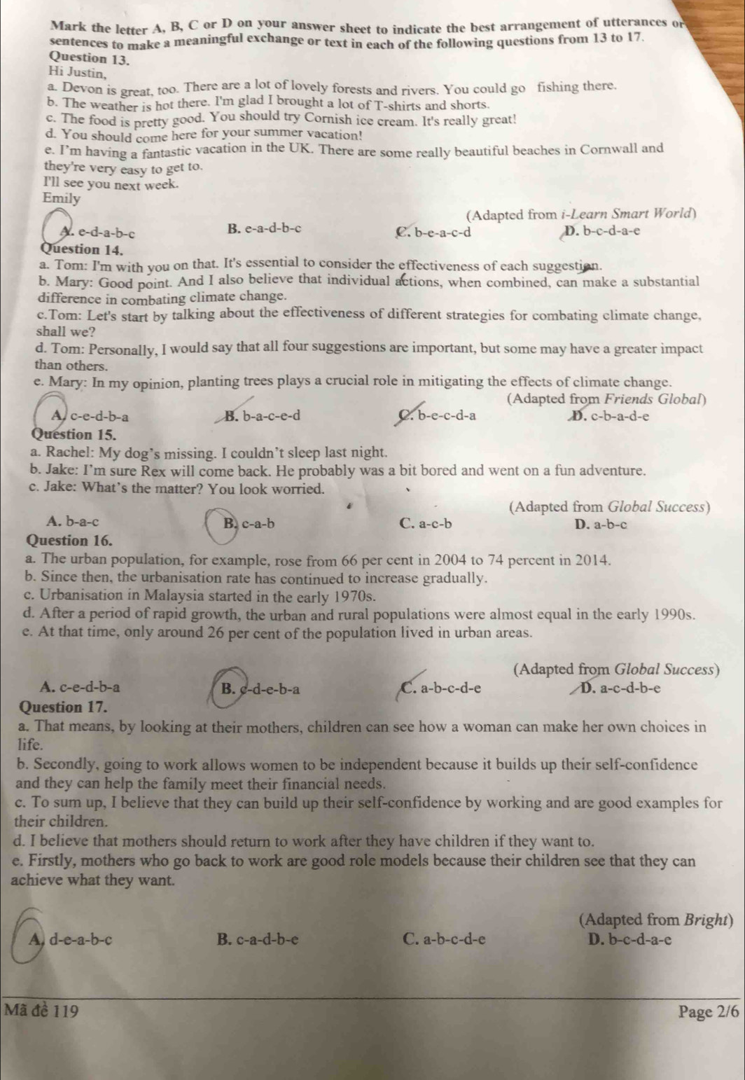 Mark the letter A, B, C or D on your answer sheet to indicate the best arrangement of utterances or
sentences to make a meaningful exchange or text in each of the following questions from 13 to 17
Question 13.
Hi Justin,
a. Devon is great, too. There are a lot of lovely forests and rivers. You could go fishing there.
b. The weather is hot there. I'm glad I brought a lot of T-shirts and shorts.
c. The food is pretty good. You should try Cornish ice cream. It's really great!
d. You should come here for your summer vacation!
e. I’m having a fantastic vacation in the UK. There are some really beautiful beaches in Cornwall and
they're very easy to get to.
I'll see you next week.
Emily
(Adapted from i-Learn Smart World)
A. e-d-a-b-c B. e-a-d-b-c b-c-d-a-e
C. b -e-a-c-d
D.
Question 14.
a. Tom: I'm with you on that. It's essential to consider the effectiveness of each suggestion.
b. Mary: Good point. And I also believe that individual actions, when combined, can make a substantial
difference in combating climate change.
c.Tom: Let's start by talking about the effectiveness of different strategies for combating climate change,
shall we?
d. Tom: Personally, I would say that all four suggestions are important, but some may have a greater impact
than others.
e. Mary: In my opinion, planting trees plays a crucial role in mitigating the effects of climate change.
(Adapted from Friends Global)
A c-e-d-b -a
B. b-a-c-e-d C. b-e-c-d-a D. c-b-a-d-e
Question 15.
a. Rachel: My dog’s missing. I couldn’t sleep last night.
b. Jake: I’m sure Rex will come back. He probably was a bit bored and went on a fun adventure.
c. Jake: What’s the matter? You look worried.
(Adapted from Global Success)
A. b-a-c
B. c-a-b C. a-c-b D. a-b-c

Question 16.
a. The urban population, for example, rose from 66 per cent in 2004 to 74 percent in 2014.
b. Since then, the urbanisation rate has continued to increase gradually.
c. Urbanisation in Malaysia started in the early 1970s.
d. After a period of rapid growth, the urban and rural populations were almost equal in the early 1990s.
e. At that time, only around 26 per cent of the population lived in urban areas.
(Adapted from Global Success)
A. c-e-d-b-a B. c-d-e-b-a C. a-b-c-d- e  D. a-c-d-b-
Question 17.
a. That means, by looking at their mothers, children can see how a woman can make her own choices in
life.
b. Secondly, going to work allows women to be independent because it builds up their self-confidence
and they can help the family meet their financial needs.
c. To sum up, I believe that they can build up their self-confidence by working and are good examples for
their children.
d. I believe that mothers should return to work after they have children if they want to.
e. Firstly, mothers who go back to work are good role models because their children see that they can
achieve what they want.
(Adapted from Bright)
A d-e-a-b-c
B. c-a-d-b-e C. a-b-c-d-e D. b-c-d-a-e
Mã đề 119 Page 2/6