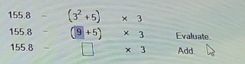 155.8 - (3^2+5)* 3
155.8 - (9+5)* 3 Evaluate.
155.8 □ * 3 Add.