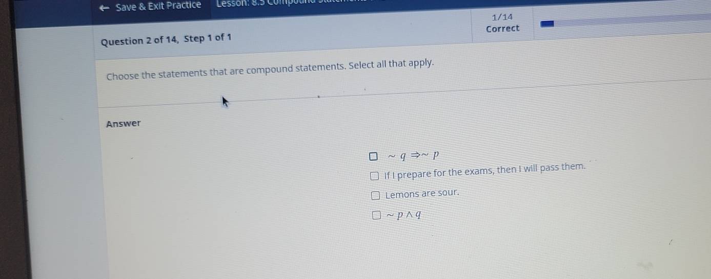 Save & Exit Practice Lesson: 8.5 Comp
1/14
Correct
Question 2 of 14, Step 1 of 1
Choose the statements that are compound statements. Select all that apply.
Answer
sim qRightarrow sim p
If I prepare for the exams, then I will pass them.
Lemons are sour.
]sim pwedge q