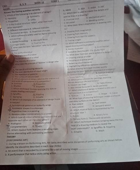 CAD B. 5. 9 WEEK 10
TERM 1
NAME:
Answer the fooling question correctly A. ABAB
s Which of the following is an element of design? 11. Which tool is used to create fine details and B. ABA C. AABA D. ABC
A. Harmony B. Symmetry D. Unity precise lines in a drawing?
2. In the musical structure 'AABA', what does each A. Charcoal stick C. Oll pastel D. Blending stump B. Mechanical pencil
C. Proportion
C. Successive sections D. Repetitive charuses 12. What does 'direct observation' in drawing refer
letter represent? A. Different instruments B. Different méladies
10?
3. Which software is widely used for digital colouring A. Drawing from imagination
C. Drawing from real-life subjects
8. Microsoft Ward B. Drawing from memory
and painting? A. Adolie Photashop D. Tracing images
C. Google Sheets 4 What does the term "saturation" refer to in colou D. Final Cut Pro 13. Which software is commonly used for vector-
based drawing and illustration? B. Corel Painter
A. Ádobe Illustrator
the a ry ?. The purity of a colour
The brightness of a colour The temperature of a colour C. Autodesk Sketchbook(). Clip Studio Paint
The intensity of a colour 14. What does 'Contrast' aim to achieve in design?
5. What does the principle of 'Balance' in design refer B. Focusing on a central point A. Creating a sense of order
C. Balancing visual elements
A. The use of contrasting elements 107 D. Highlighting differences between elements
15. What drawing technique inwolves quickly
C. The repetition of palterns h. The even distribution of visual weigh capturing the basic form and movement of a subject ? 8. Gesture drawing
D. The variete of colours used 6. Which element of deaign refers to the relasive site
C. Cross-hatching A. Contour drawn
16. Which artist is known for paintings depicting
and scale of components in a composition Proportion
African-American life and history? A. Vincent van Gogh
5. Pablo Picasso
C. Riythm A. Contrast . Emphasis
create shading and tones? 7. Which technique involves applying tiny dots so C. Jean-Michel Basquiat D. Jacob Lawrence
light and dark in a composition ? 17. Which element of design is related to the use of
C Sponging A. Sgraffito _B_ Stippling D. Grisallle
A. Texture B. Colour C. Shape D. Wahure
in nature? 8. What is an exemple of an element of design found
A. Symmetrical patterns on butterfly wing and shiny surface on the fabric? 18. What type of weaving technique creates a smooth
B. Geometric shapes in a ctys c a p C. Satin weave A. Plain weave B.. Twill weave D. jacquard weave
D. Random colour combinations in a sunset 19. Which musical form is represented by the
C Repetitive lines in a painting
9. Which type of colour scheme uses colours that are structure 'ABA''?
opposite each other on the color wheel? A. Rondo C. Ternary form D. Theme and variations B. irary for
A. Analogous B. Monochromatic 20. Which technique involves scraping away the top
Complementary D. Triadic
10. Which musical form features a recurring main layer of a drawing medium to reveal the
theme alternating with contrasting sections? C. Grisaille layer underneath? A. Sgraffito B. Stippling D. Wash
THEORY
(PERFORMING ART)
1. During a lesson on Performing Arts, Mr Sadiq described some disciplines of performing arts as shown below.
Identify the discipline described in each case (4mks)
a. An event that is recorded by a camera like a set of moving images
_
b. A performance that tells a story using action
_