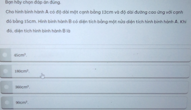 Bạn hãy chọn đáp án đúng,
Cho hình bình hành A có độ dài một cạnh bằng 12cm và độ dài đường cao ứng với cạnh
đó bằng 15cm. Hình bình hành B có diện tích bằng một nửa diện tích hình bình hành A. Khi
đó, diện tích hình bình hành B là
45cm^2.
180cm^2.
360cm^2.
90cm^2.