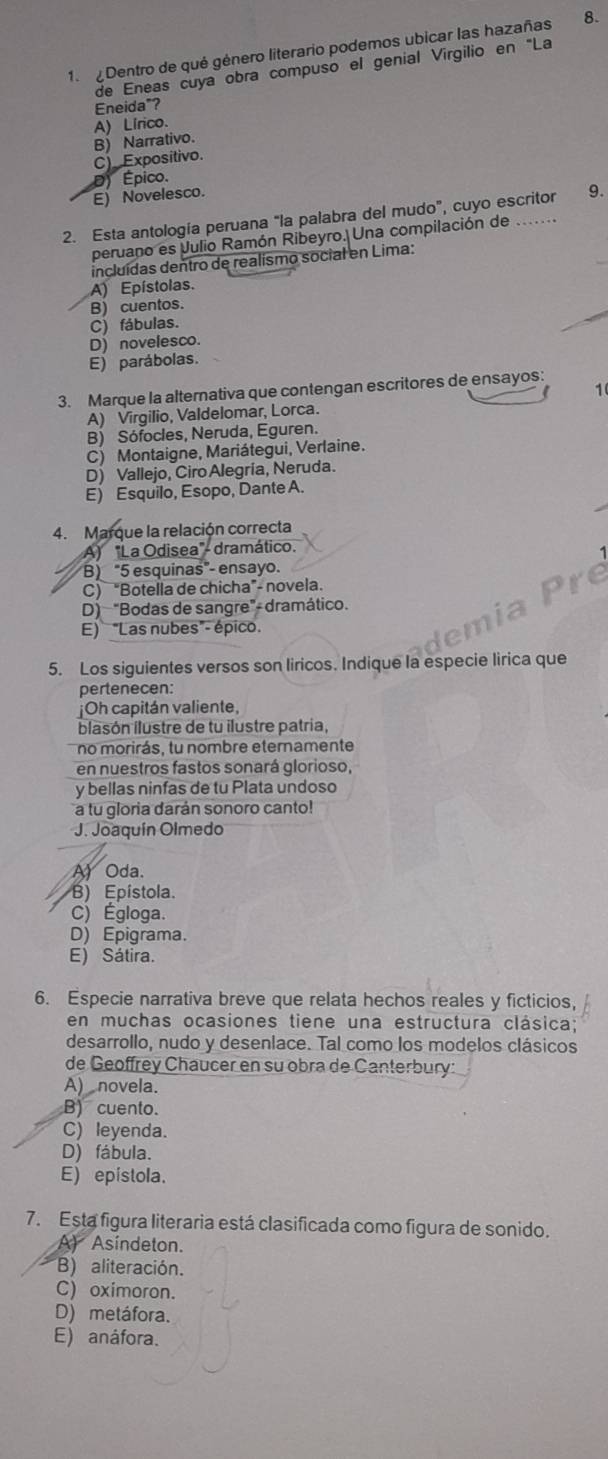 Dentro de qué género literario podemos ubicar las hazañas 8.
de Eneas cuya obra compuso el genial Virgilio en 'La
Eneida"?
A) Lírico.
C) Expositivo. B) Narrativo.
D) Épico.
E) Novelesco.
2. Esta antología peruana "la palabra del mudo”, cuyo escritor 9.
peruano es Julio Ramón Ribeyro. Una compilación de .
incluídas dentro de realismo social en Lima:
A) Epístolas.
B) cuentos.
C) fábulas.
D) novelesco.
E) parábolas.
3. Marque la alternativa que contengan escritores de ensayos:
1
A) Virgilio, Valdelomar, Lorca.
B) Sófocles, Neruda, Eguren.
C) Montaigne, Mariátegui, Verlaine.
D) Vallejo, Ciro Alegría, Neruda.
E) Esquilo, Esopo, Dante A.
4.  Marque la relación correcta
A) "La Odisea"- dramático.
B) "5 esquinas"- ensayo.
C) “Botella de chicha”- novela.
D) "Bodas de sangre"- dramático.
E) "Las nubes"- épico.
n i a
5. Los siguientes versos son liricos. Indique la especie lirica que
pertenecen:
¡Oh capitán valiente,
blasón ilustre de tu ilustre patria,
no morirás, tu nombre eternamente
en nuestros fastos sonará glorioso,
y bellas ninfas de tu Plata undoso
a tu gloria darán sonoro canto!
J. Joaquín Olmedo
A) Oda、
B) Epístola.
C) Égloga.
D) Epigrama.
E) Sátira.
6. Especie narrativa breve que relata hechos reales y ficticios,
en muchas ocasiones tiene una estructura clásica;
desarrollo, nudo y desenlace. Tal como los modelos clásicos
de Geoffrey Chaucer en su obra de Canterbury:
A)  novela.
B) cuento.
C) leyenda.
D) fábula.
E) epistola.
7. Está figura literaria está clasificada como figura de sonido.
A Asindeton.
B) aliteración.
C) oximoron.
D) metáfora.
E) anáfora.